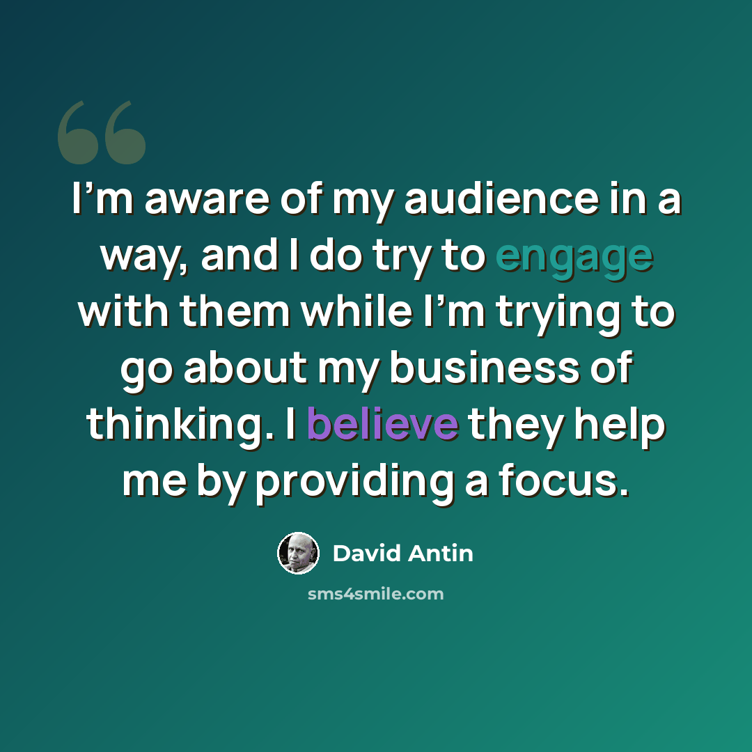 “I'm aware of my audience in a way, and I do try to engage with them while I'm trying to go about my business of thinking. I believe they help me by providing a focus.” quote by David Antin