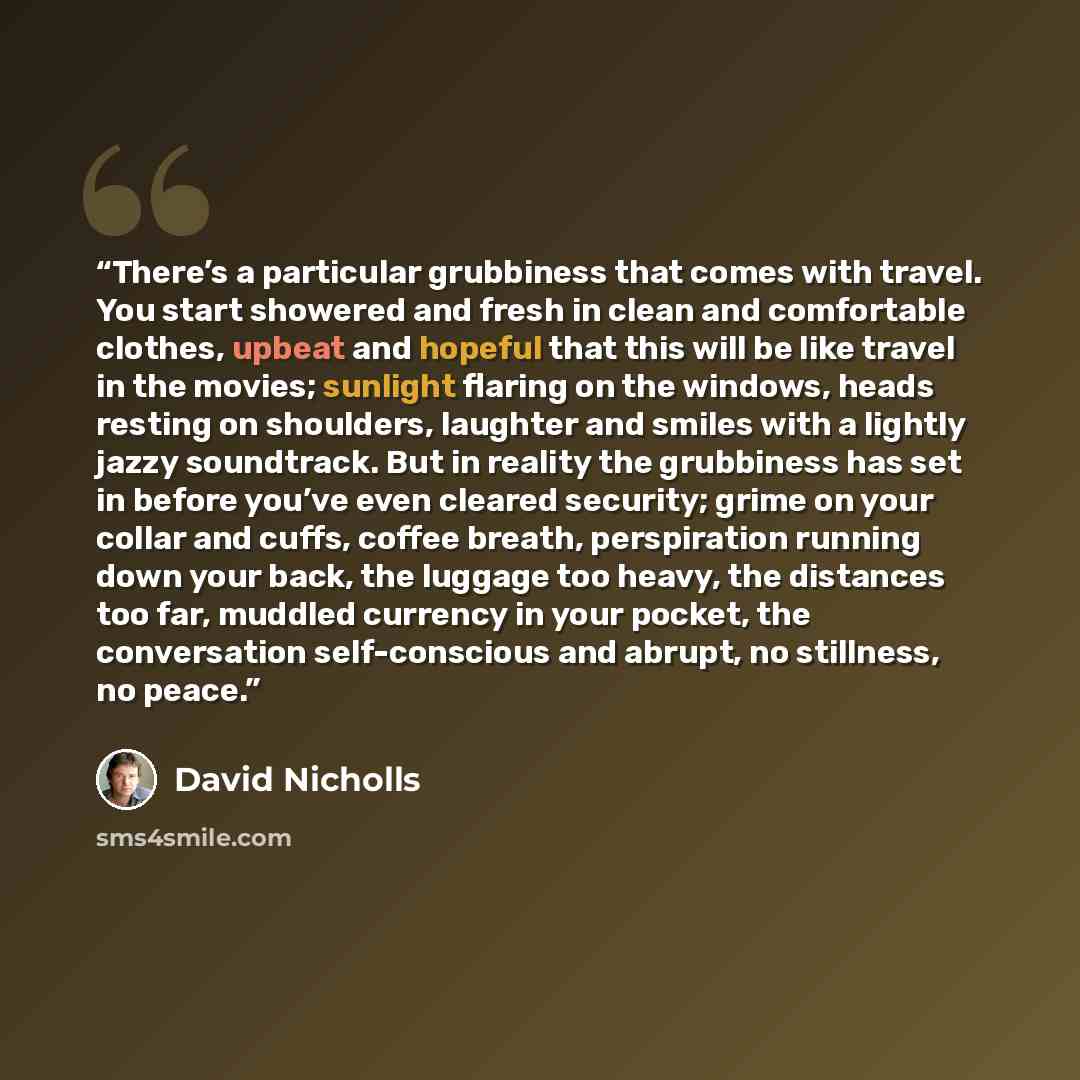 “There’s a particular grubbiness that comes with travel. You start showered and fresh in clean and comfortable clothes, upbeat and hopeful that this will be like travel in the movies; sunlight flaring on the windows, heads resting on shoulders, laughter and smiles with a lightly jazzy soundtrack…” quote by David Nicholls