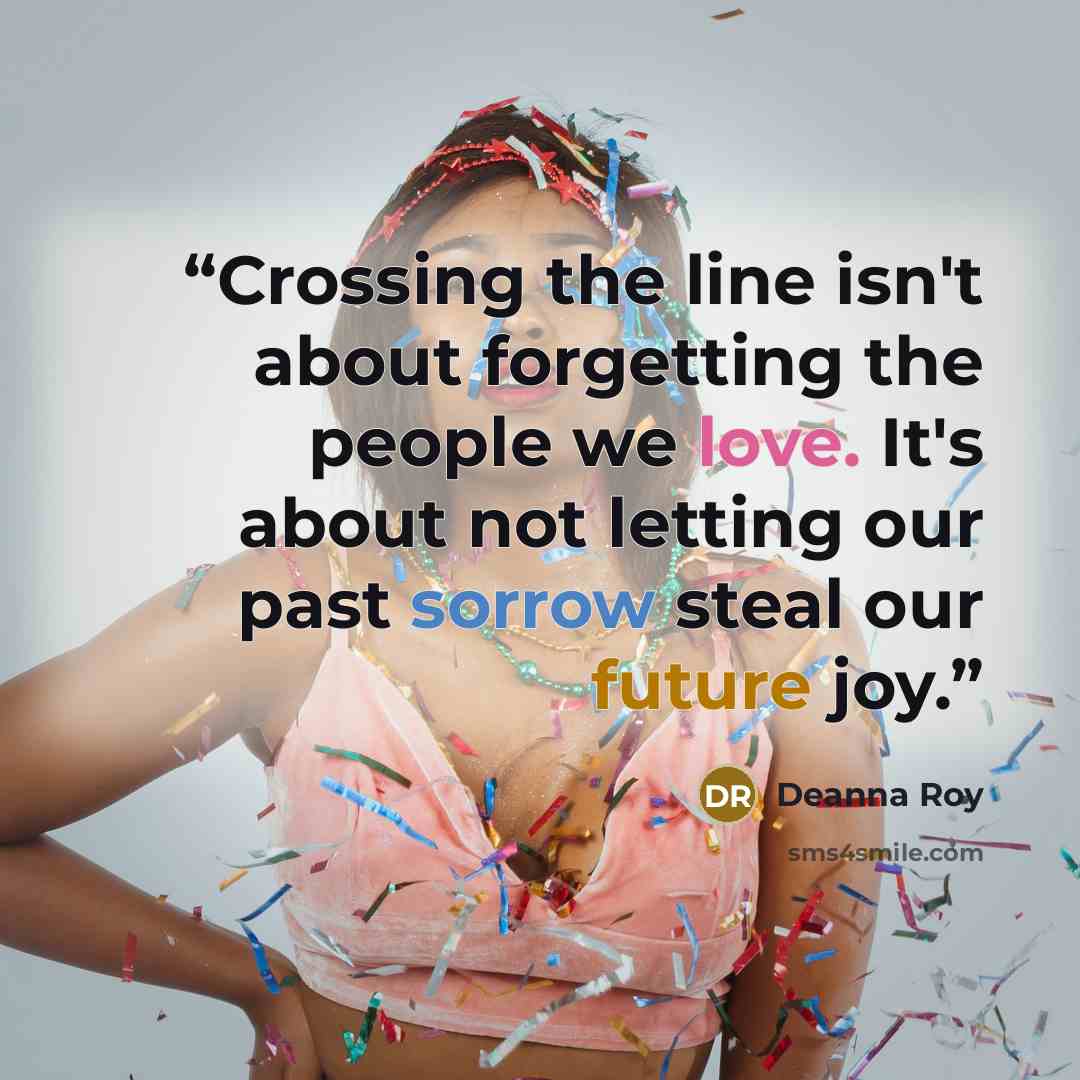 “Crossing the line isn't about forgetting the people we love. It's about not letting our past sorrow steal our future joy.” quote by Deanna Roy