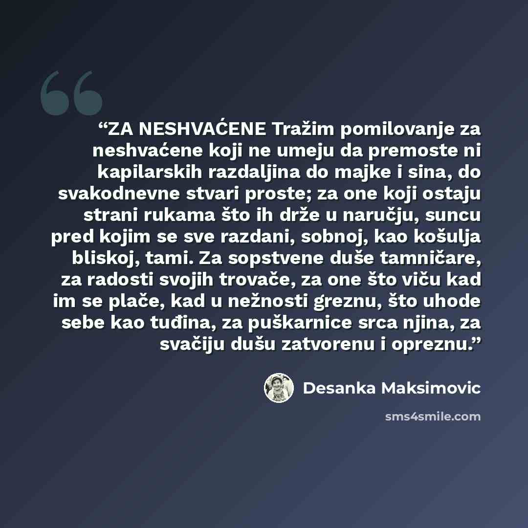 “ZA NESHVAĆENE Tražim pomilovanje za neshvaćene koji ne umeju da premoste ni kapilarskih razdaljina do majke i sina, do svakodnevne stvari proste; za one koji ostaju strani rukama što ih drže u naručju, suncu pred kojim se sve razdani, sobnoj, kao košulja bliskoj, tami. Za sopstvene duše tamničare…” quote by Desanka Maksimović