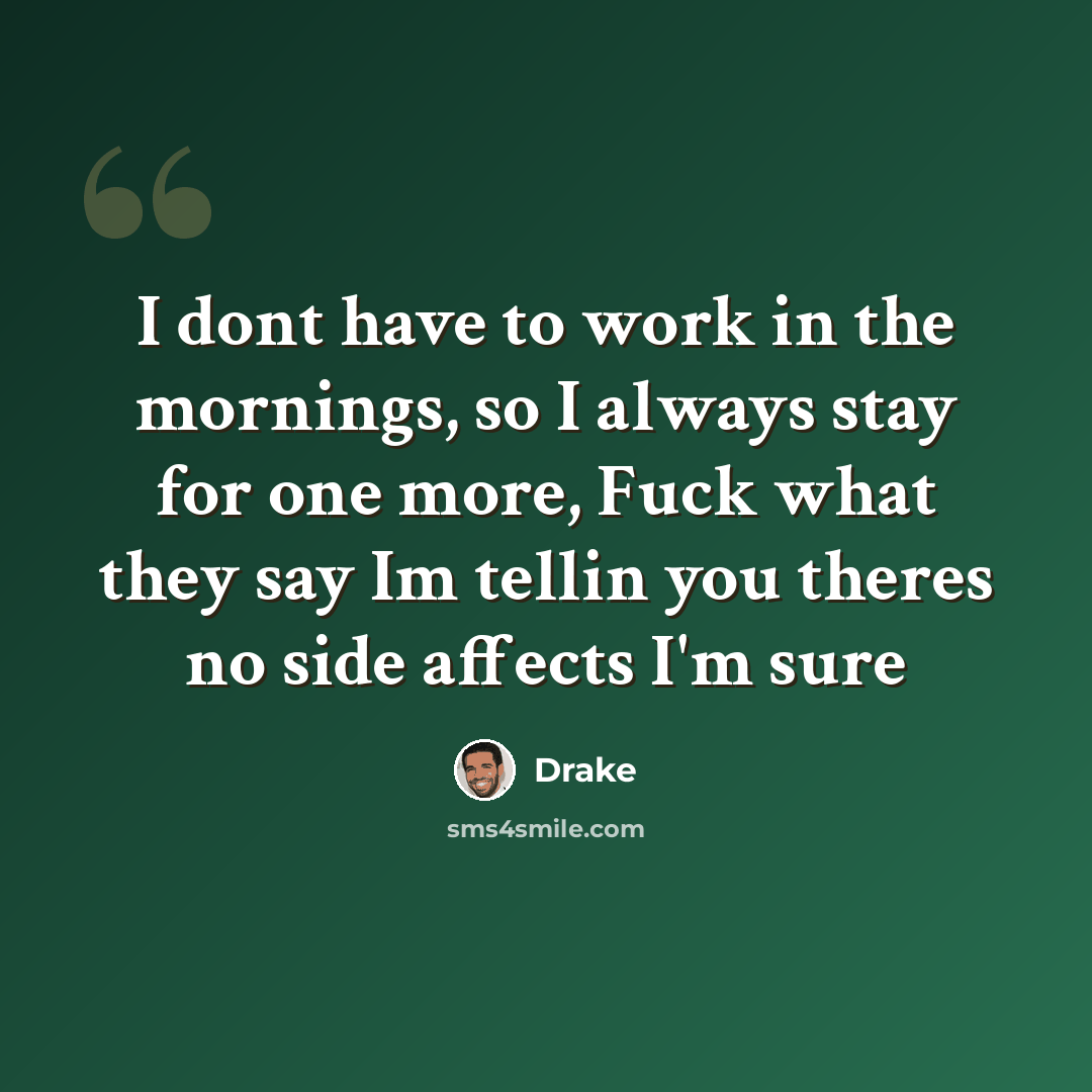 “I dont have to work in the mornings, so I always stay for one more, Fuck what they say Im tellin you theres no side affects I'm sure” quote by Drake
