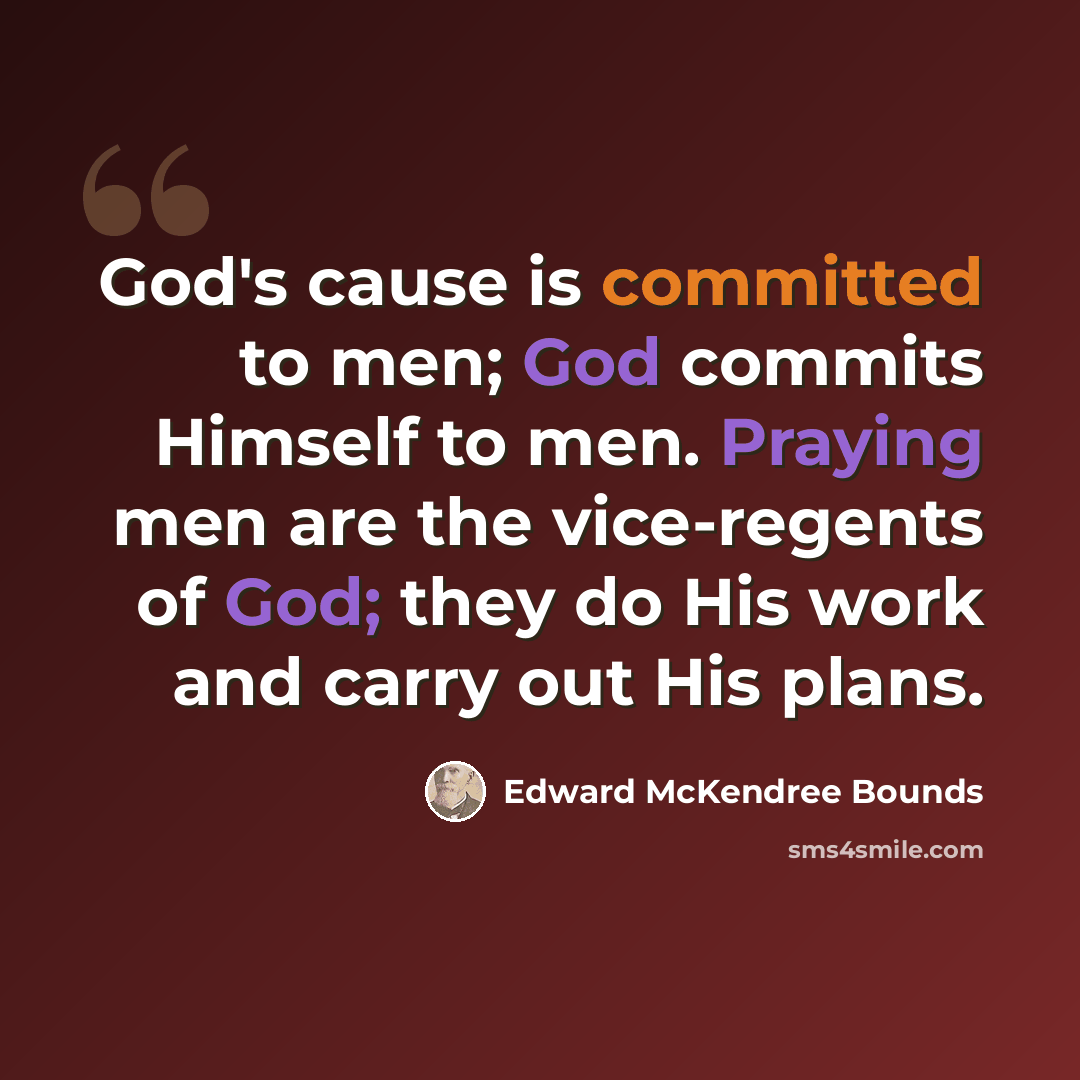 “God's cause is committed to men; God commits Himself to men. Praying men are the vice-regents of God; they do His work and carry out His plans.” quote by Edward McKendree Bounds