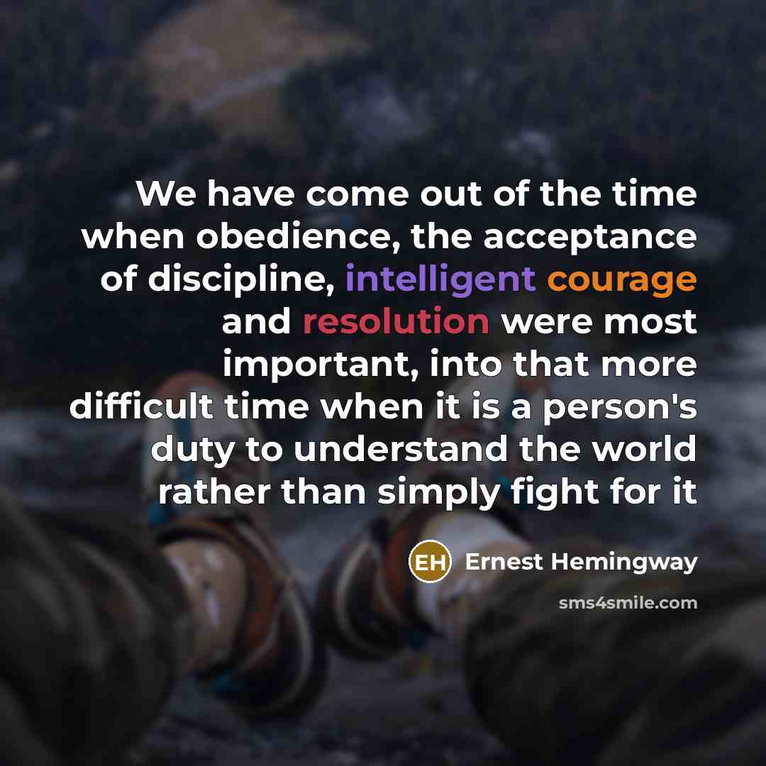 “We have come out of the time when obedience, the acceptance of discipline, intelligent courage and resolution were most important, into that more difficult time when it is a person's duty to understand the world rather than simply fight for it” quote by Ernest Hemingway