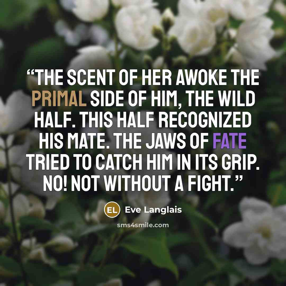 “The scent of her awoke the primal side of him, the wild half. This half recognized his mate. The jaws of fate tried to catch him in its grip. No! Not without a fight.” quote by Eve Langlais