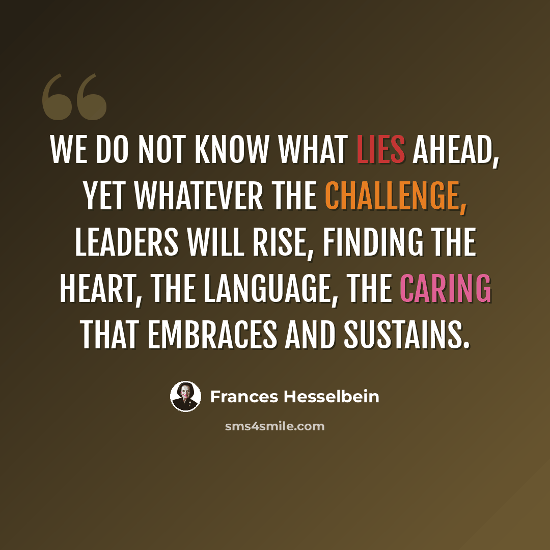 “We do not know what lies ahead, yet whatever the challenge, leaders will rise, finding the heart, the language, the caring that embraces and sustains.” quote by Frances Hesselbein