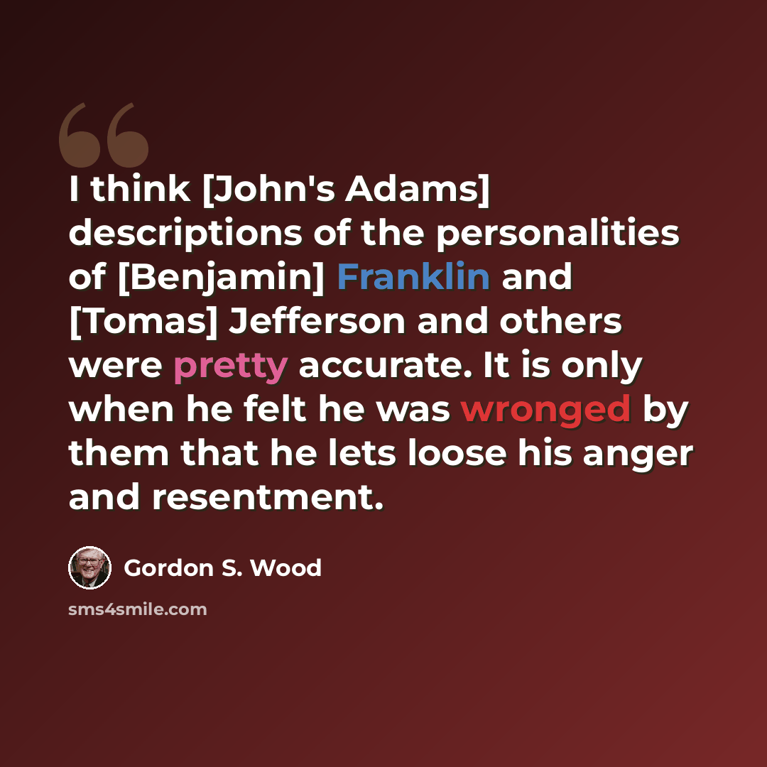 “I think [John's Adams] descriptions of the personalities of [Benjamin] Franklin and [Tomas] Jefferson and others were pretty accurate. It is only when he felt he was wronged by them that he lets loose his anger and resentment.” quote by Gordon S. Wood