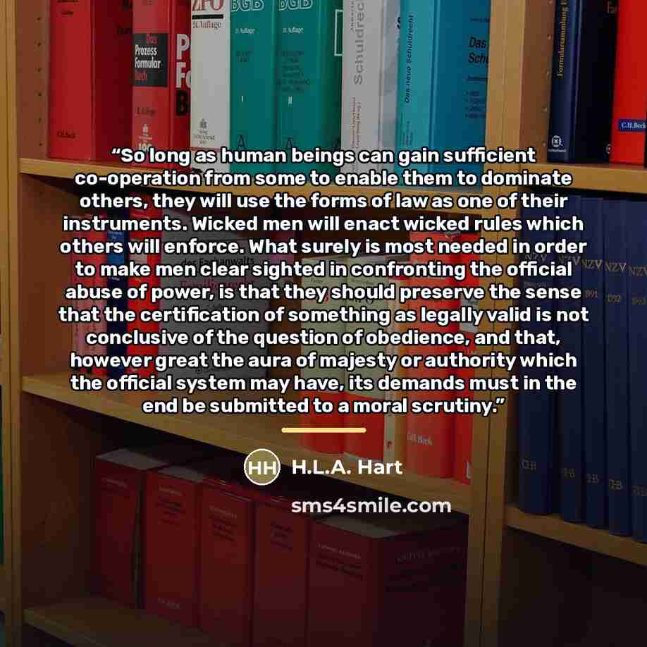 “So long as human beings can gain sufficient co-operation from some to enable them to dominate others, they will use the forms of law as one of their instruments. Wicked men will enact wicked rules which others will enforce. What surely is most needed in order to make men clear sighted in…” quote by Anonymous