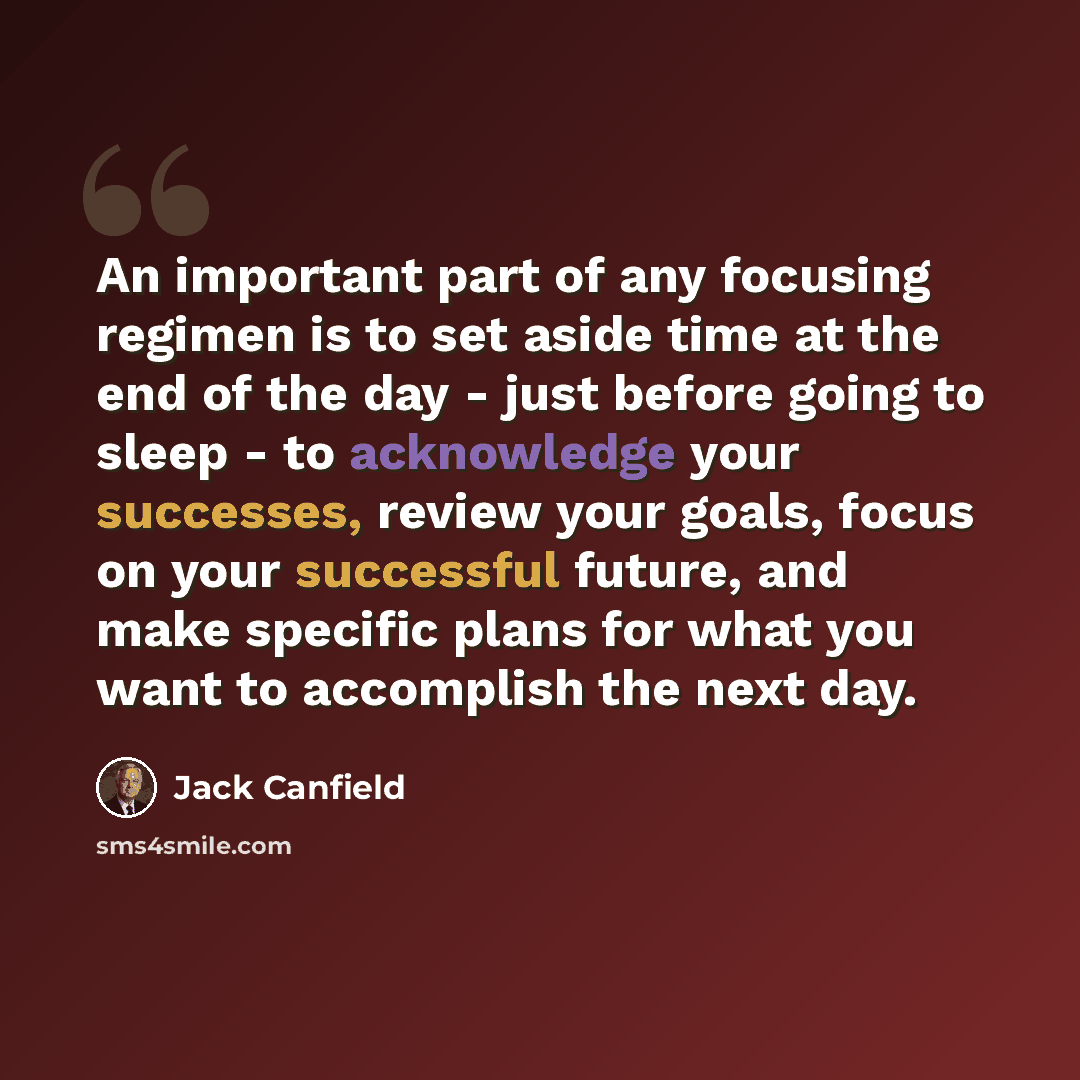 “An important part of any focusing regimen is to set aside time at the end of the day - just before going to sleep - to acknowledge your successes, review your goals, focus on your successful future, and make specific plans for what you want to accomplish the next day.” quote by Jack Canfield