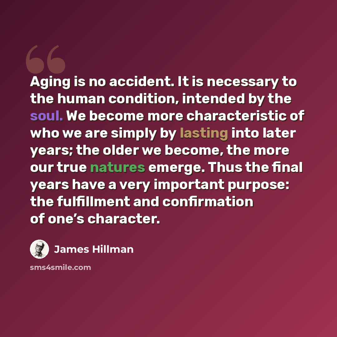 “Aging is no accident. It is necessary to the human condition, intended by the soul. We become more characteristic of who we are simply by lasting into later years; the older we become, the more our true natures emerge. Thus the final years have a very important purpose: the fulfillment and…” quote by James Hillman