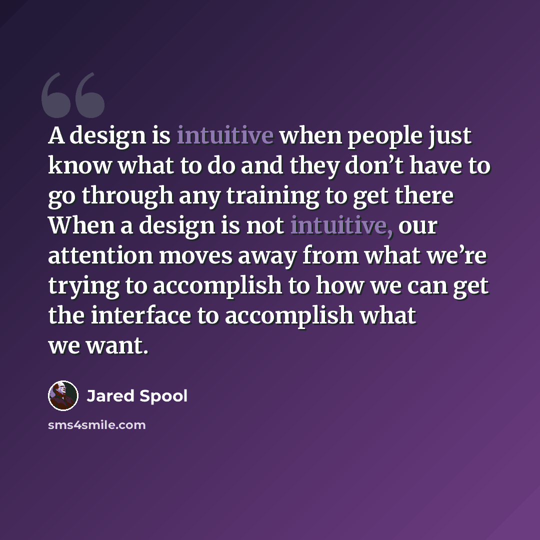 “A design is intuitive when people just know what to do and they don’t have to go through any training to get there When a design is not intuitive, our attention moves away from what we’re trying to accomplish to how we can get the interface to accomplish what we want.” quote by Jared Spool