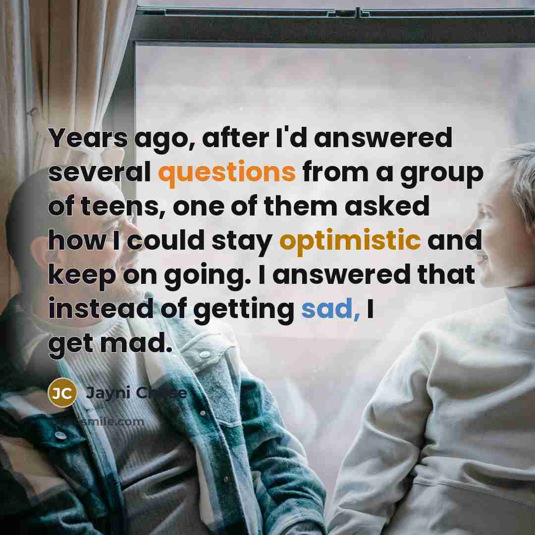 “Years ago, after I'd answered several questions from a group of teens, one of them asked how I could stay optimistic and keep on going. I answered that instead of getting sad, I get mad.” quote by Jayni Chase
