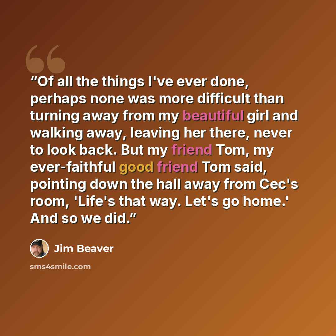 “Of all the things I've ever done, perhaps none was more difficult than turning away from my beautiful girl and walking away, leaving her there, never to look back. But my friend Tom, my ever-faithful good friend Tom said, pointing down the hall away from Cec's room, 'Life's that way. Let's go…” quote by Jim Beaver