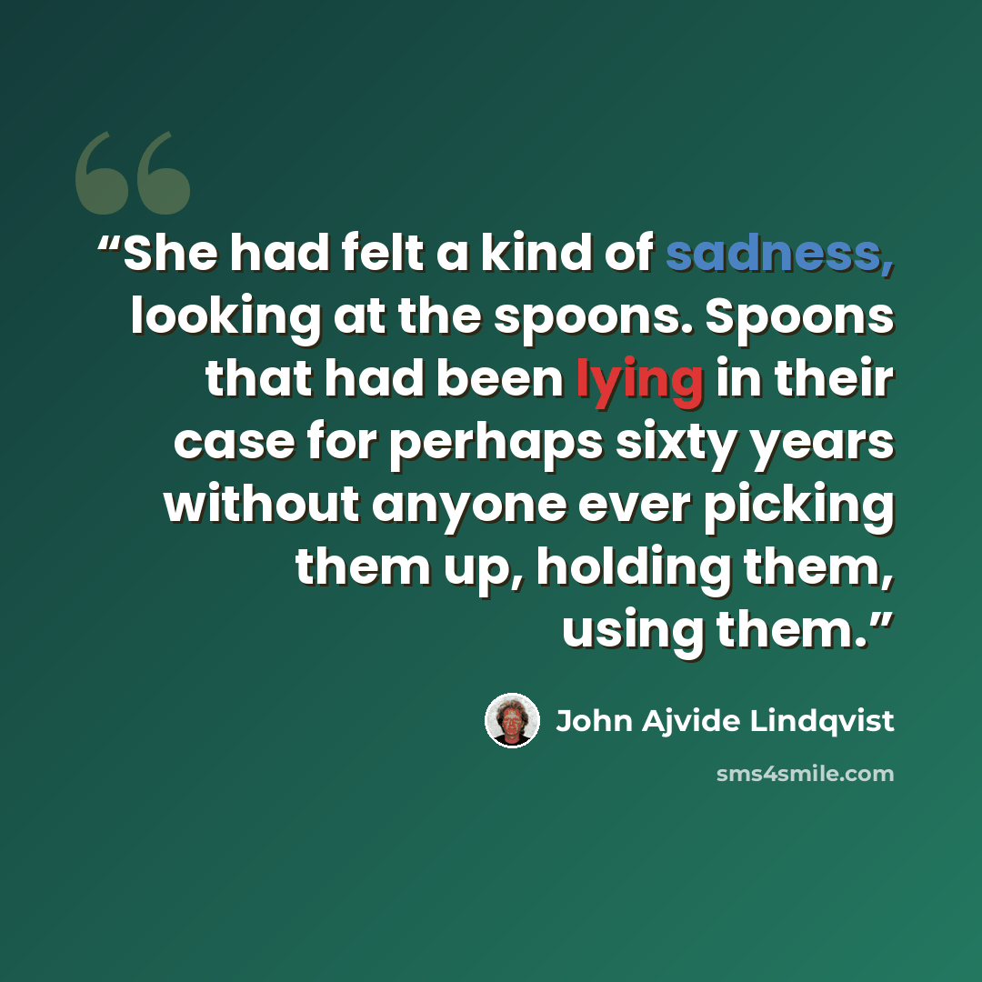 “She had felt a kind of sadness, looking at the spoons. Spoons that had been lying in their case for perhaps sixty years without anyone ever picking them up, holding them, using them.” quote by John Ajvide Lindqvist