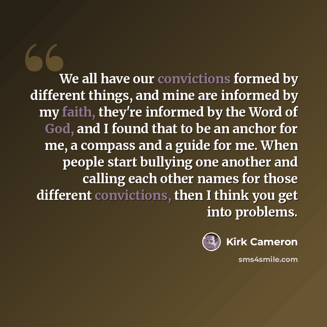 “We all have our convictions formed by different things, and mine are informed by my faith, they're informed by the Word of God, and I found that to be an anchor for me, a compass and a guide for me. When people start bullying one another and calling each other names for those different…” quote by Kirk Cameron
