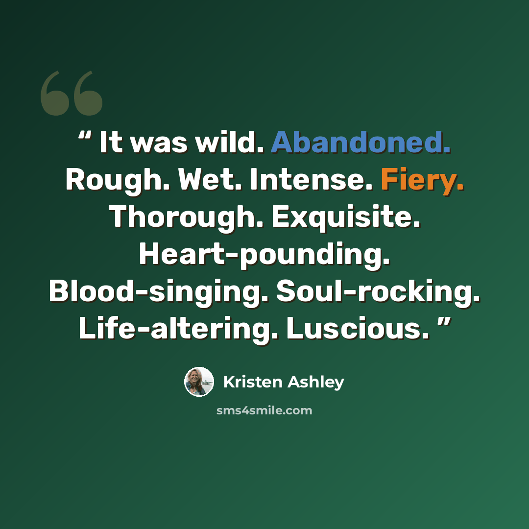 “It was wild. Abandoned. Rough. Wet. Intense. Fiery. Thorough. Exquisite. Heart-pounding. Blood-singing. Soul-rocking. Life-altering. Luscious.” quote by Kristen Ashley