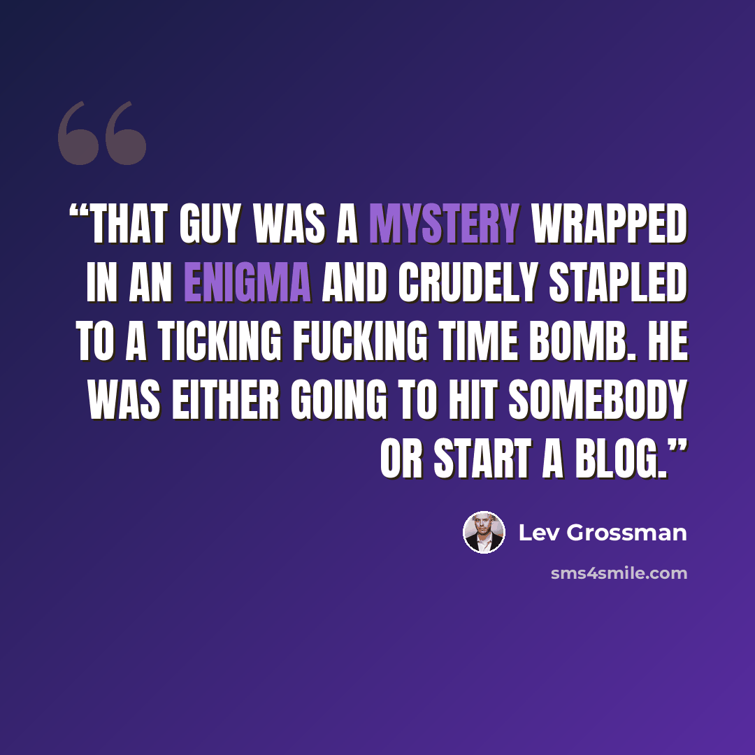 “That guy was a mystery wrapped in an enigma and crudely stapled to a ticking fucking time bomb. He was either going to hit somebody or start a blog.” quote by Lev Grossman