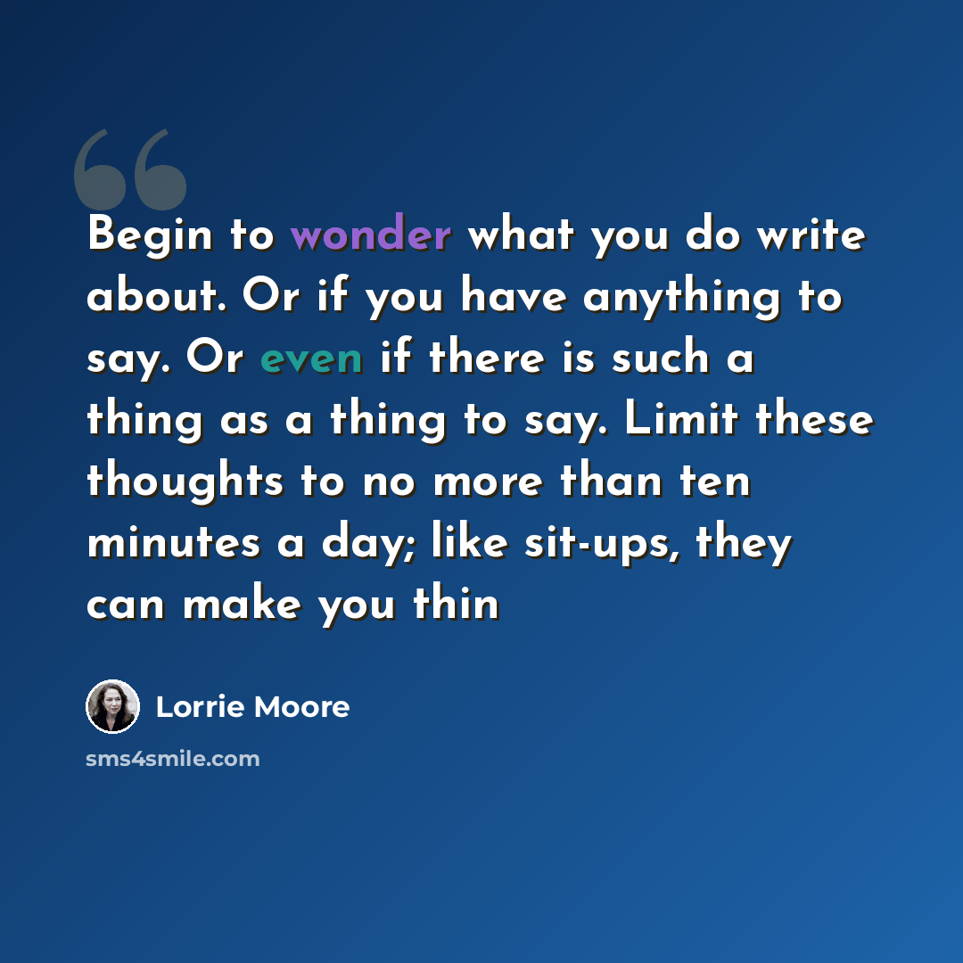 “Begin to wonder what you do write about. Or if you have anything to say. Or even if there is such a thing as a thing to say. Limit these thoughts to no more than ten minutes a day; like sit-ups, they can make you thin” quote by Lorrie Moore