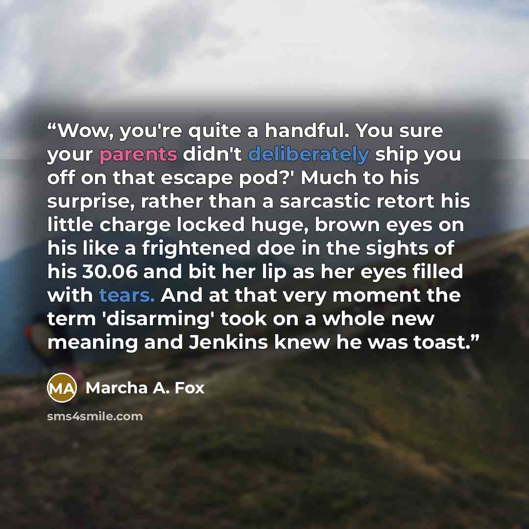 “Wow, you're quite a handful. You sure your parents didn't deliberately ship you off on that escape pod?' Much to his surprise, rather than a sarcastic retort his little charge locked huge, brown eyes on his like a frightened doe in the sights of his 30.06 and bit her lip as her eyes filled with…” quote by Marcha A. Fox
