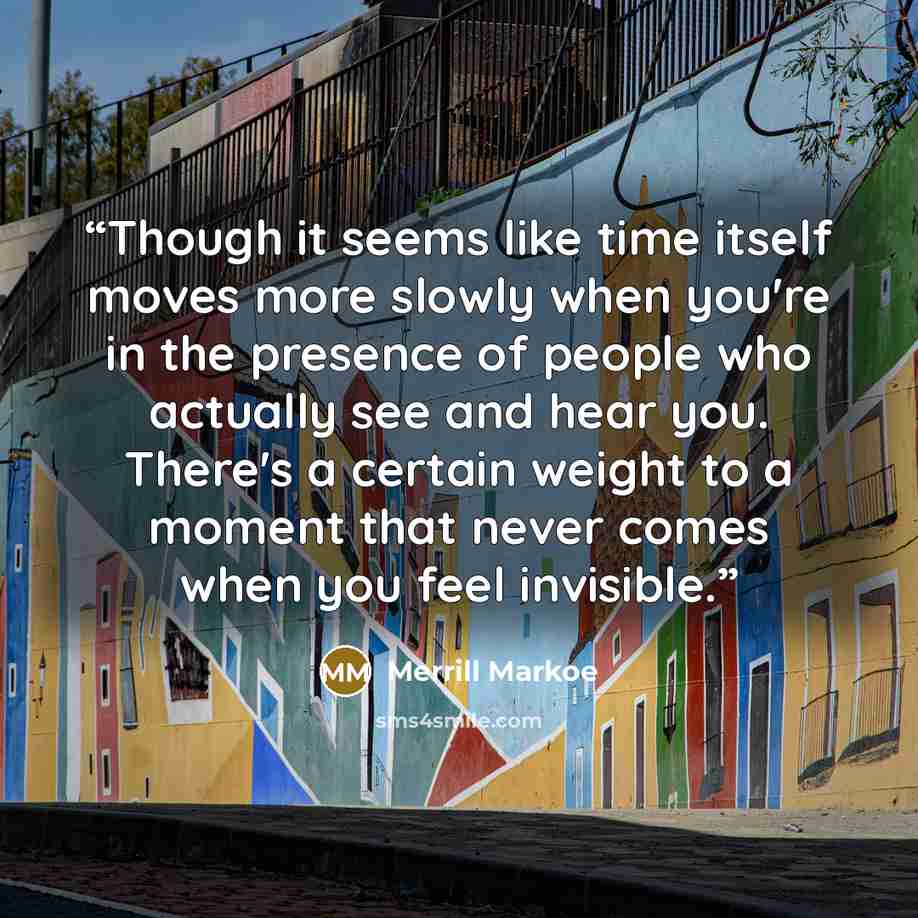 “Though it seems like time itself moves more slowly when you're in the presence of people who actually see and hear you. There's a certain weight to a moment that never comes when you feel invisible.” quote by Merrill Markoe