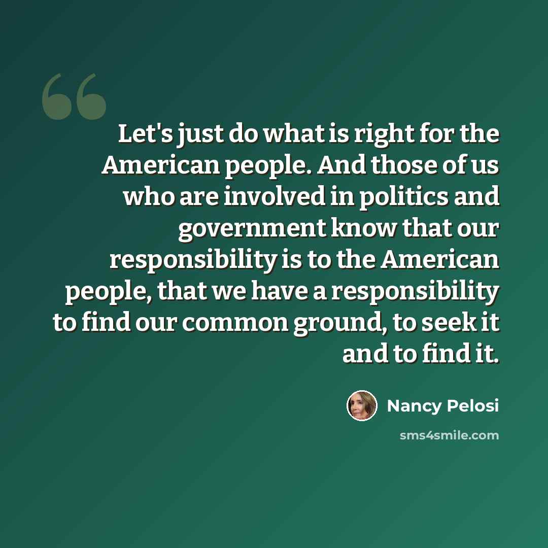 “Let's just do what is right for the American people. And those of us who are involved in politics and government know that our responsibility is to the American people, that we have a responsibility to find our common ground, to seek it and to find it.” quote by Nancy Pelosi