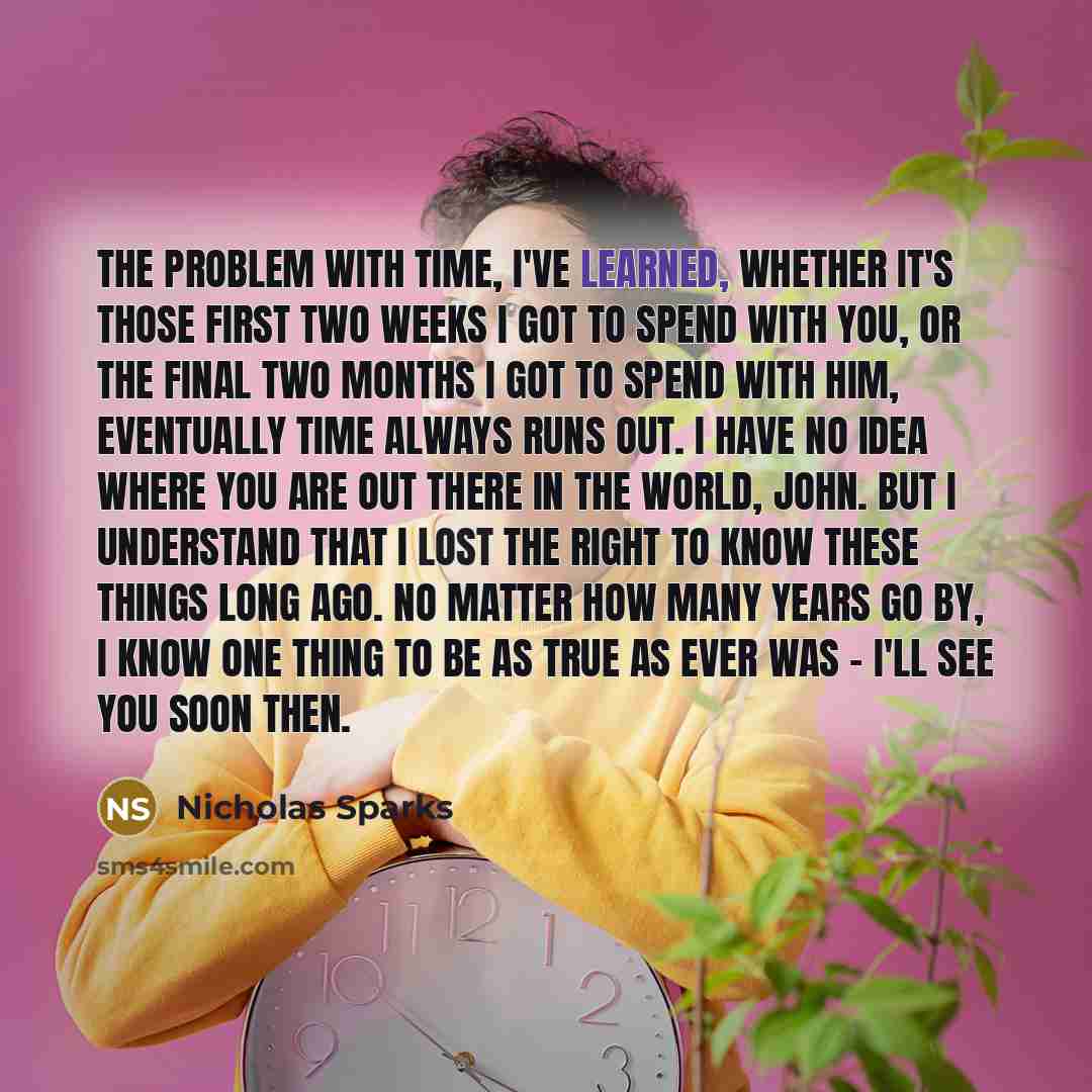 “The problem with time, I've learned, whether it's those first two weeks I got to spend with you, or the final two months I got to spend with him, eventually time always runs out. I have no idea where you are out there in the world, John. But I understand that I lost the right to know these things…” quote by Nicholas Sparks
