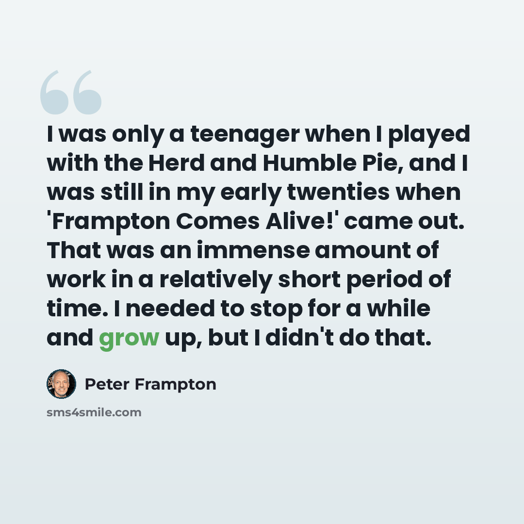 “I was only a teenager when I played with the Herd and Humble Pie, and I was still in my early twenties when 'Frampton Comes Alive!' came out. That was an immense amount of work in a relatively short period of time. I needed to stop for a while and grow up, but I didn't do that.” quote by Peter Frampton