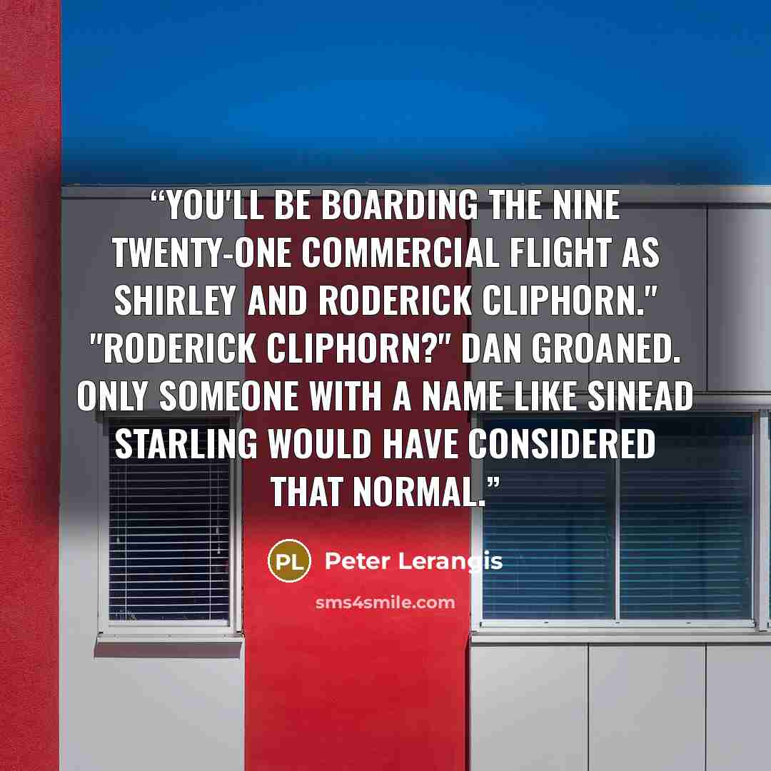 “You'll be boarding the nine twenty-one commercial flight as Shirley and Roderick Cliphorn." "Roderick Cliphorn?" Dan groaned. Only someone with a name like Sinead Starling would have considered that normal.” quote by Peter Lerangis