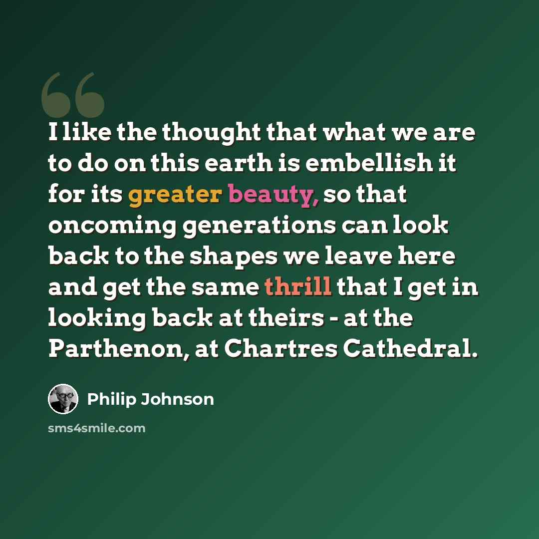 “I like the thought that what we are to do on this earth is embellish it for its greater beauty, so that oncoming generations can look back to the shapes we leave here and get the same thrill that I get in looking back at theirs - at the Parthenon, at Chartres Cathedral.” quote by Philip Johnson