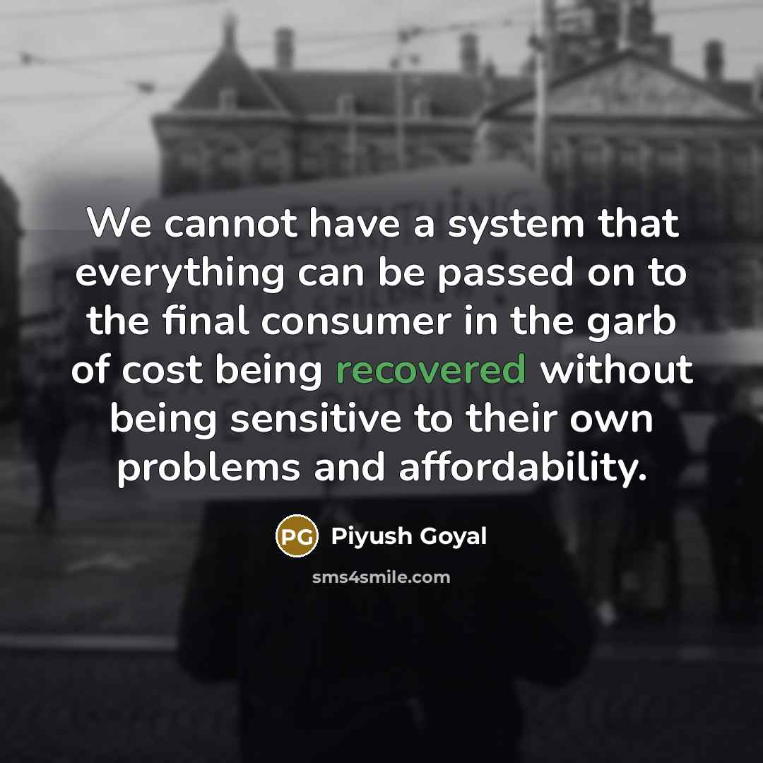 “We cannot have a system that everything can be passed on to the final consumer in the garb of cost being recovered without being sensitive to their own problems and affordability.” quote by Piyush Goyal