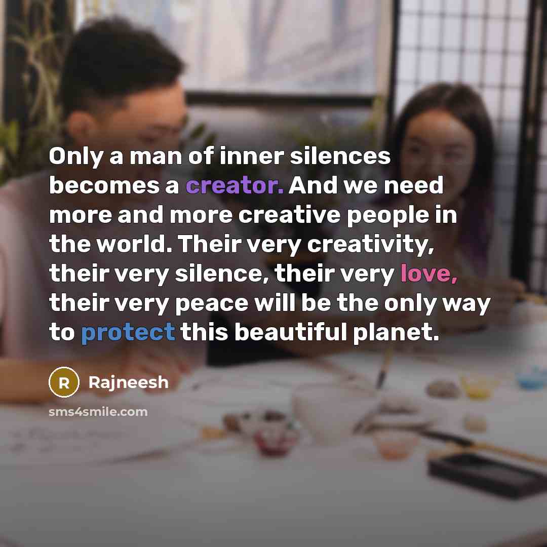“Only a man of inner silences becomes a creator. And we need more and more creative people in the world. Their very creativity, their very silence, their very love, their very peace will be the only way to protect this beautiful planet.” quote by Rajneesh