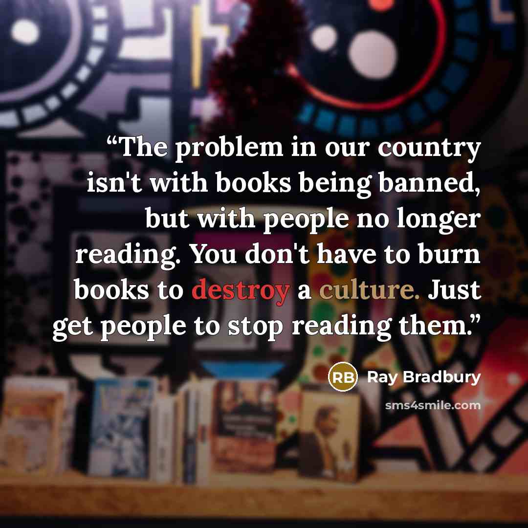 “The problem in our country isn't with books being banned, but with people no longer reading. You don't have to burn books to destroy a culture. Just get people to stop reading them.” quote by Ray Bradbury