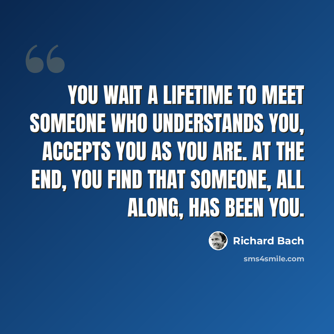 “You wait a lifetime to meet someone who understands you, accepts you as you are. At the end, you find that someone, all along, has been you.” quote by Richard Bach
