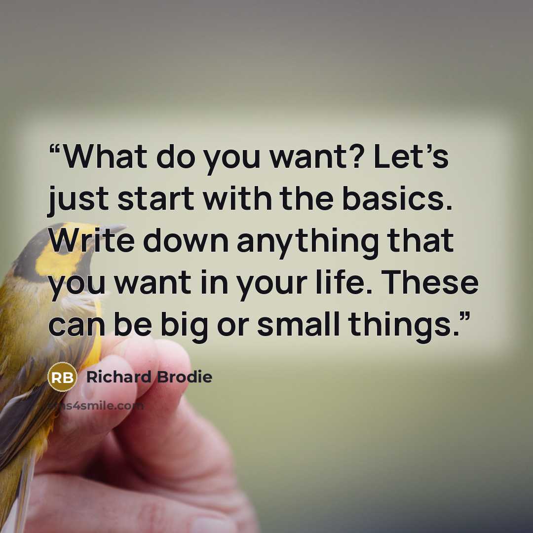“What do you want? Let’s just start with the basics. Write down anything that you want in your life. These can be big or small things.” quote by Richard Brodie