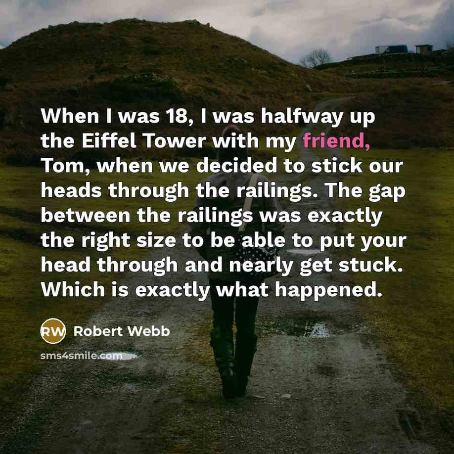 “When I was 18, I was halfway up the Eiffel Tower with my friend, Tom, when we decided to stick our heads through the railings. The gap between the railings was exactly the right size to be able to put your head through and nearly get stuck. Which is exactly what happened.” quote by Robert Webb