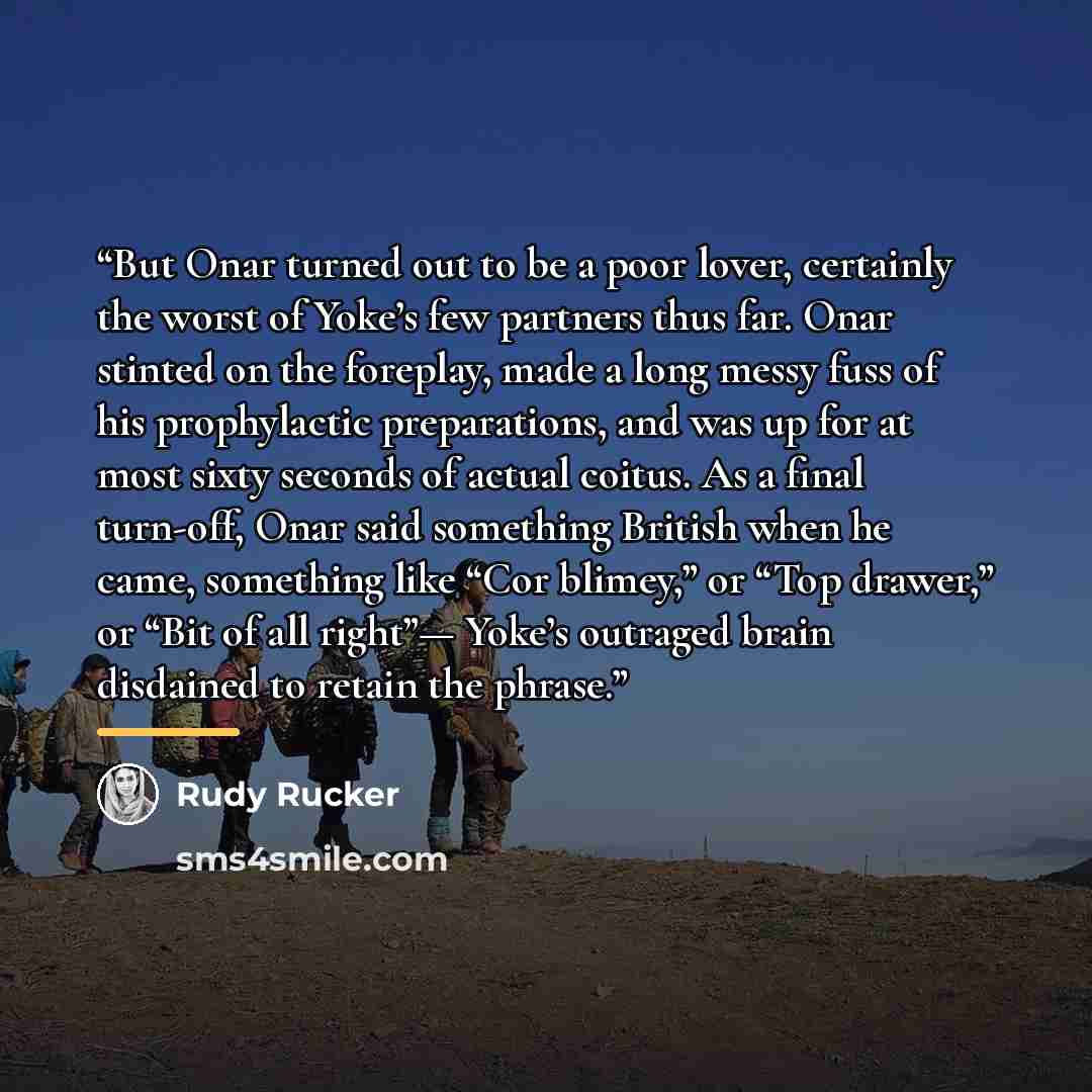 “But Onar turned out to be a poor lover, certainly the worst of Yoke’s few partners thus far. Onar stinted on the foreplay, made a long messy fuss of his prophylactic preparations, and was up for at most sixty seconds of actual coitus. As a final turn-off, Onar said something British when he came…” quote by Rudy Rucker