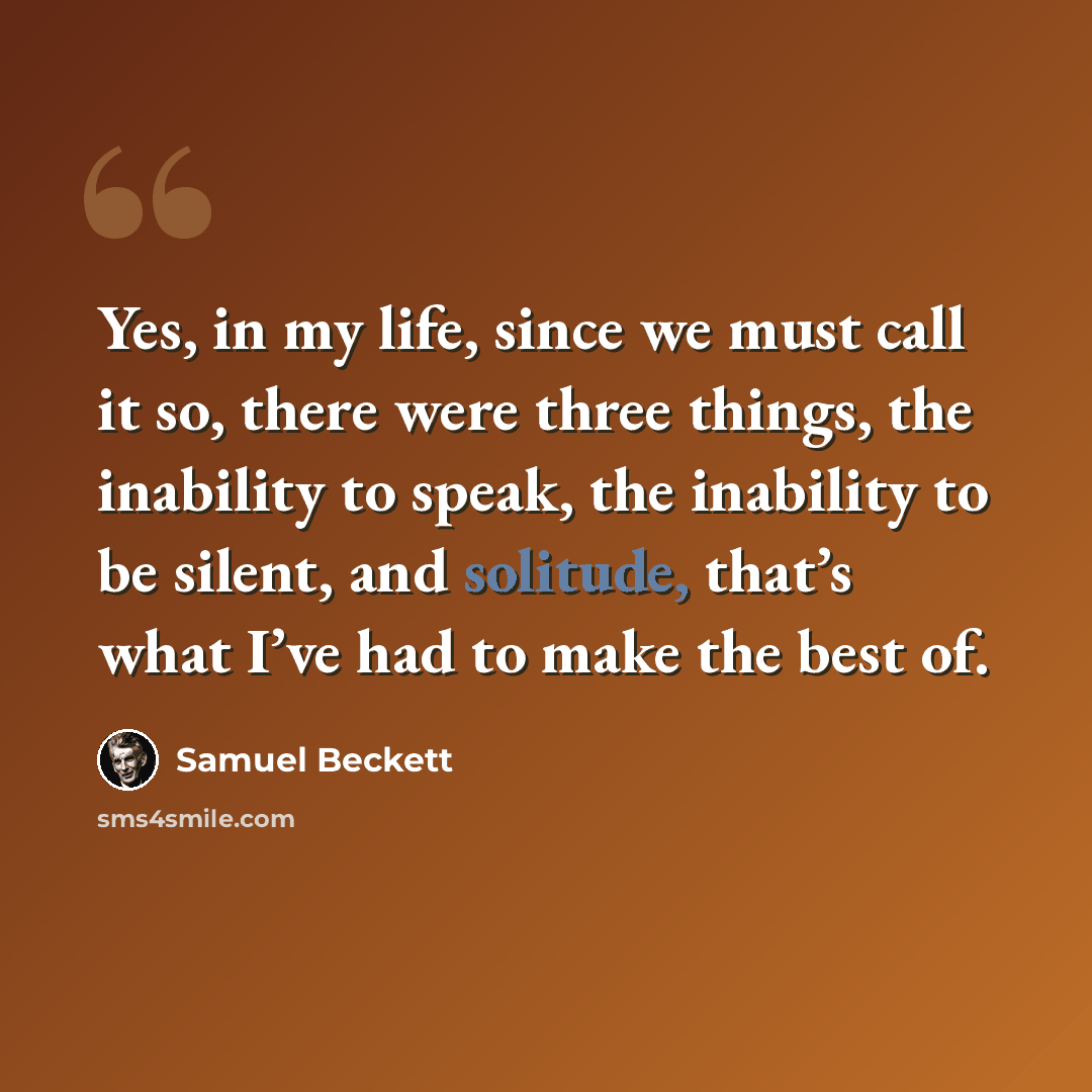 “Yes, in my life, since we must call it so, there were three things, the inability to speak, the inability to be silent, and solitude, that’s what I’ve had to make the best of.” quote by Samuel Beckett