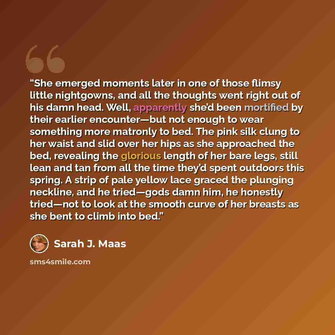 “She emerged moments later in one of those flimsy little nightgowns, and all the thoughts went right out of his damn head. Well, apparently she’d been mortified by their earlier encounter—but not enough to wear something more matronly to bed. The pink silk clung to her waist and slid over her hips…” quote by Sarah J. Maas