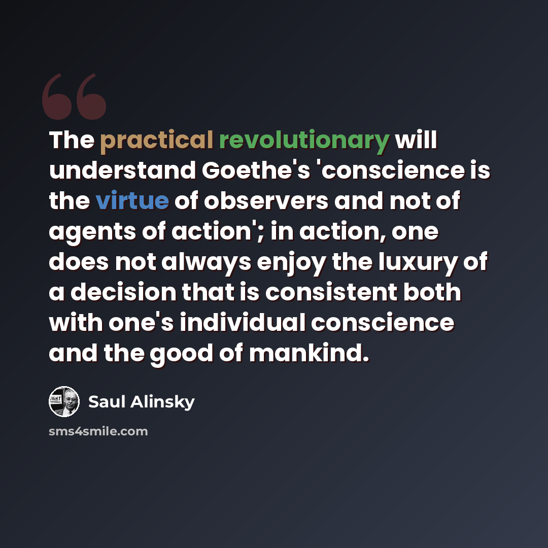 “The practical revolutionary will understand Goethe's 'conscience is the virtue of observers and not of agents of action'; in action, one does not always enjoy the luxury of a decision that is consistent both with one's individual conscience and the good of mankind.” quote by Saul Alinsky