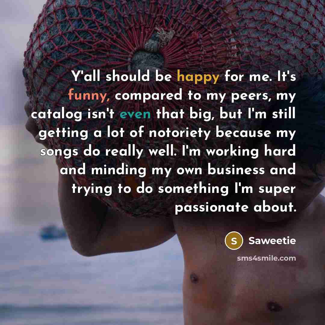 “Y'all should be happy for me. It's funny, compared to my peers, my catalog isn't even that big, but I'm still getting a lot of notoriety because my songs do really well. I'm working hard and minding my own business and trying to do something I'm super passionate about.” quote by Saweetie