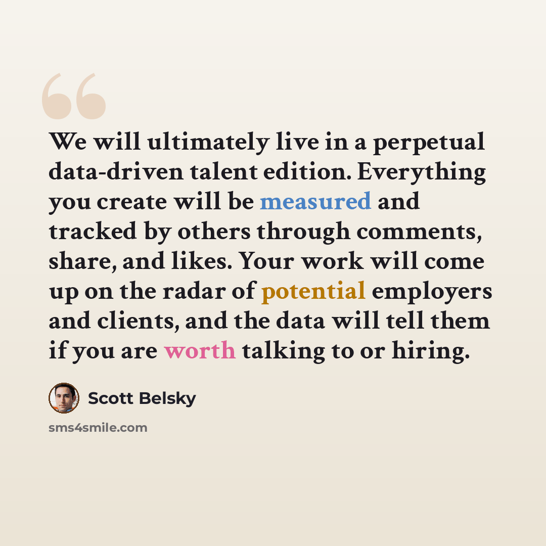 “We will ultimately live in a perpetual data-driven talent edition. Everything you create will be measured and tracked by others through comments, share, and likes. Your work will come up on the radar of potential employers and clients, and the data will tell them if you are worth talking to or…” quote by Scott Belsky