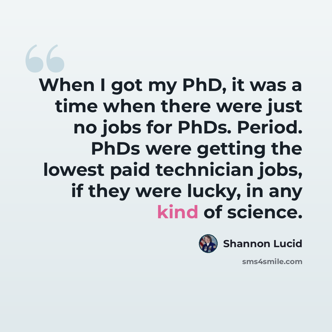 “When I got my PhD, it was a time when there were just no jobs for PhDs. Period. PhDs were getting the lowest paid technician jobs, if they were lucky, in any kind of science.” quote by Shannon Lucid