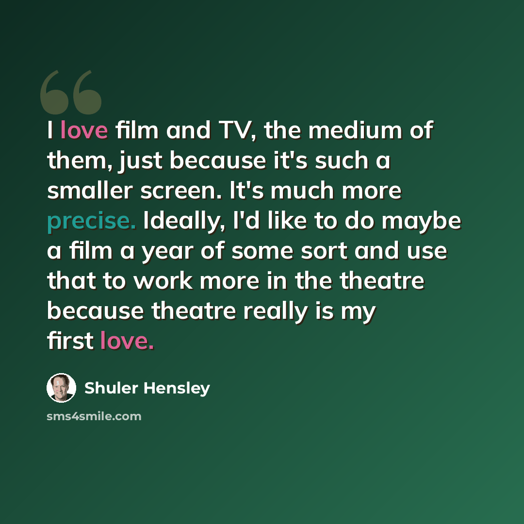 “I love film and TV, the medium of them, just because it's such a smaller screen. It's much more precise. Ideally, I'd like to do maybe a film a year of some sort and use that to work more in the theatre because theatre really is my first love.” quote by Shuler Hensley