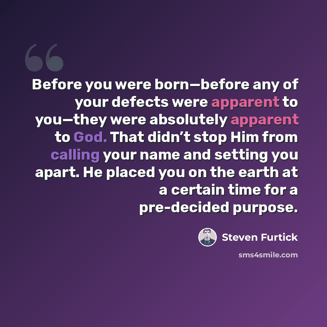 “Before you were born—before any of your defects were apparent to you—they were absolutely apparent to God. That didn’t stop Him from calling your name and setting you apart. He placed you on the earth at a certain time for a pre-decided purpose.” quote by Steven Furtick