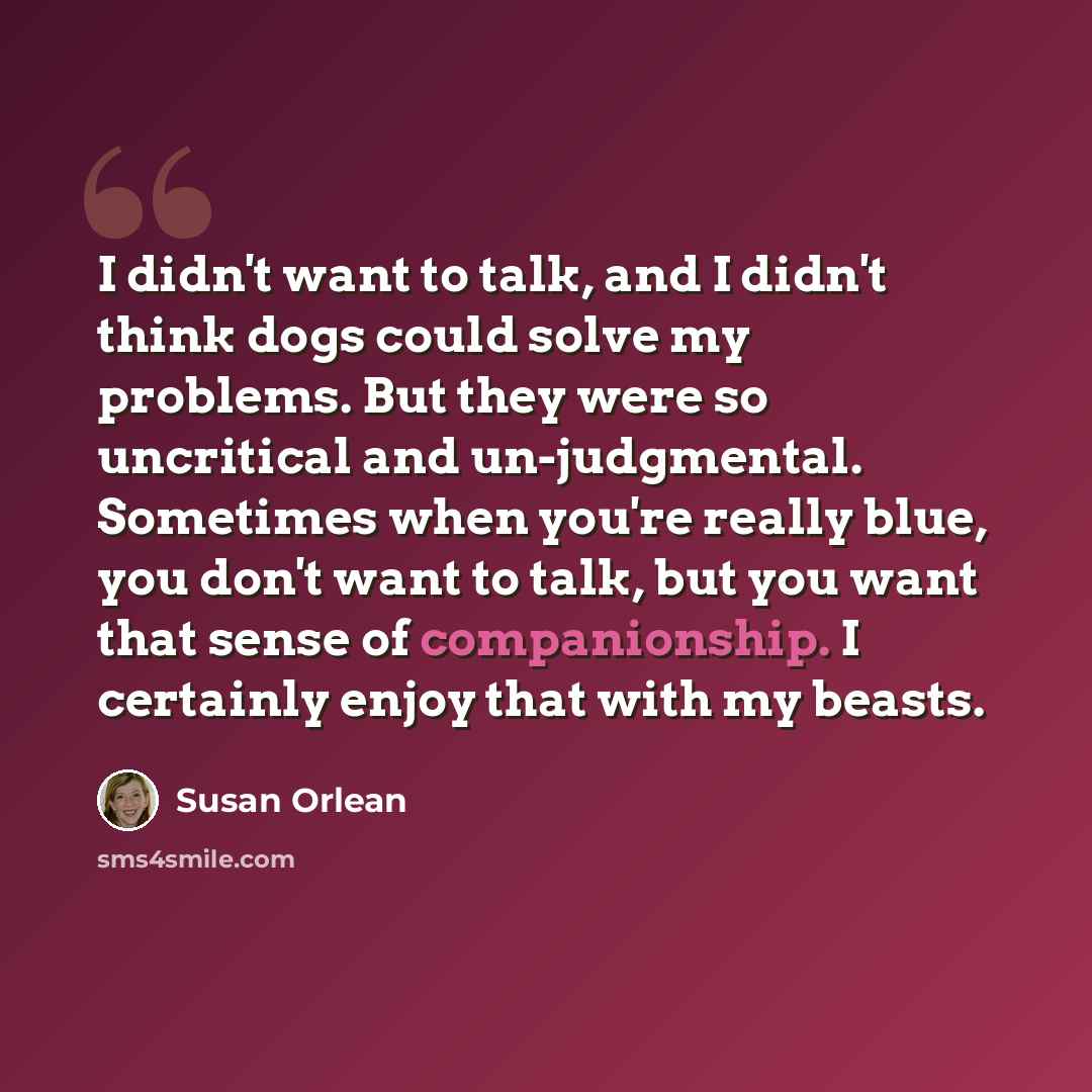 “I didn't want to talk, and I didn't think dogs could solve my problems. But they were so uncritical and un-judgmental. Sometimes when you're really blue, you don't want to talk, but you want that sense of companionship. I certainly enjoy that with my beasts.” quote by Susan Orlean