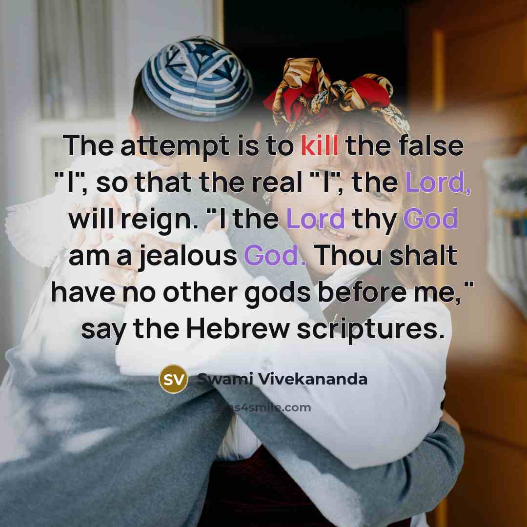 “The attempt is to kill the false "I", so that the real "I", the Lord, will reign. "I the Lord thy God am a jealous God. Thou shalt have no other gods before me," say the Hebrew scriptures.” quote by Swami Vivekananda