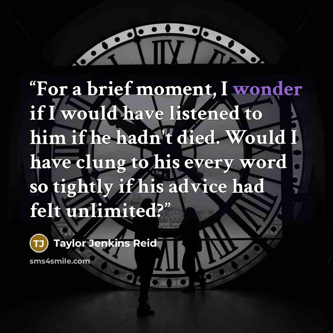 “For a brief moment, I wonder if I would have listened to him if he hadn't died. Would I have clung to his every word so tightly if his advice had felt unlimited?” quote by Taylor Jenkins Reid