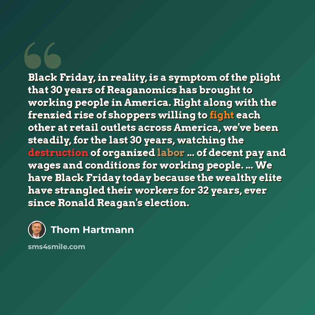 “Black Friday, in reality, is a symptom of the plight that 30 years of Reaganomics has brought to working people in America. Right along with the frenzied rise of shoppers willing to fight each other at retail outlets across America, we've been steadily, for the last 30 years, watching the…” quote by Thom Hartmann