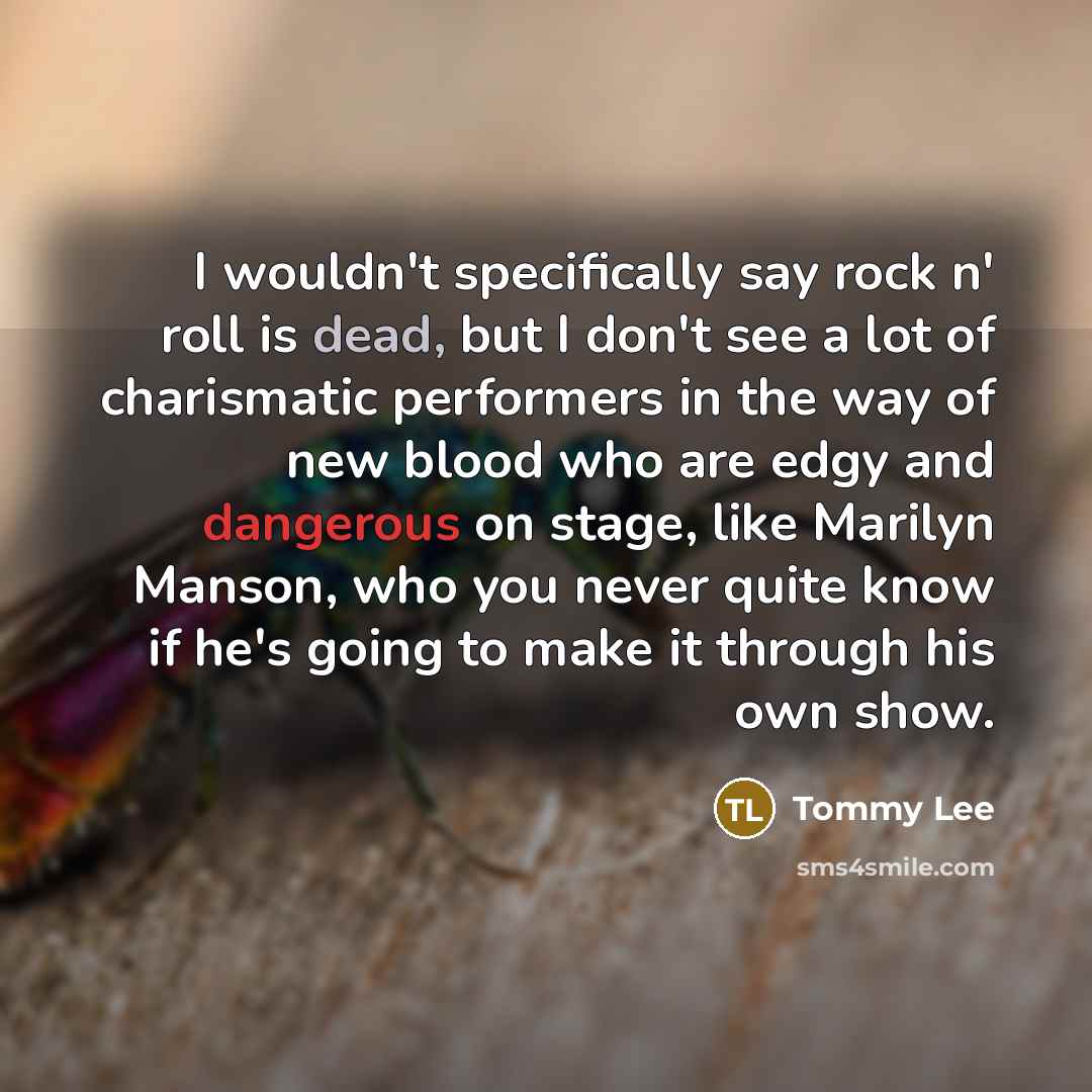 “I wouldn't specifically say rock n' roll is dead, but I don't see a lot of charismatic performers in the way of new blood who are edgy and dangerous on stage, like Marilyn Manson, who you never quite know if he's going to make it through his own show.” quote by Tommy Lee