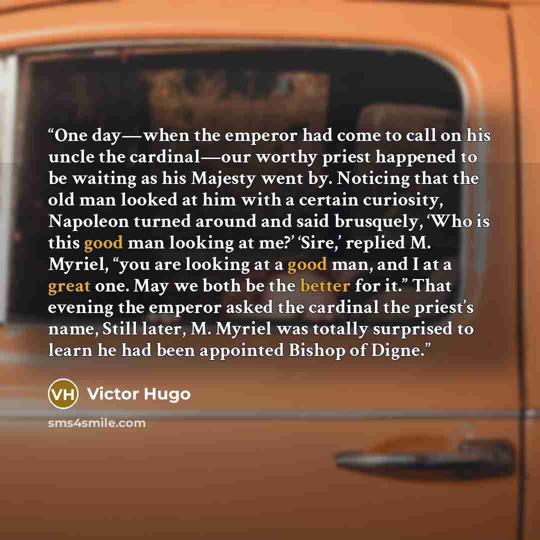 “One day—when the emperor had come to call on his uncle the cardinal—our worthy priest happened to be waiting as his Majesty went by. Noticing that the old man looked at him with a certain curiosity, Napoleon turned around and said brusquely, ‘Who is this good man looking at me?’ ‘Sire,’ replied M…” quote by Victor Hugo