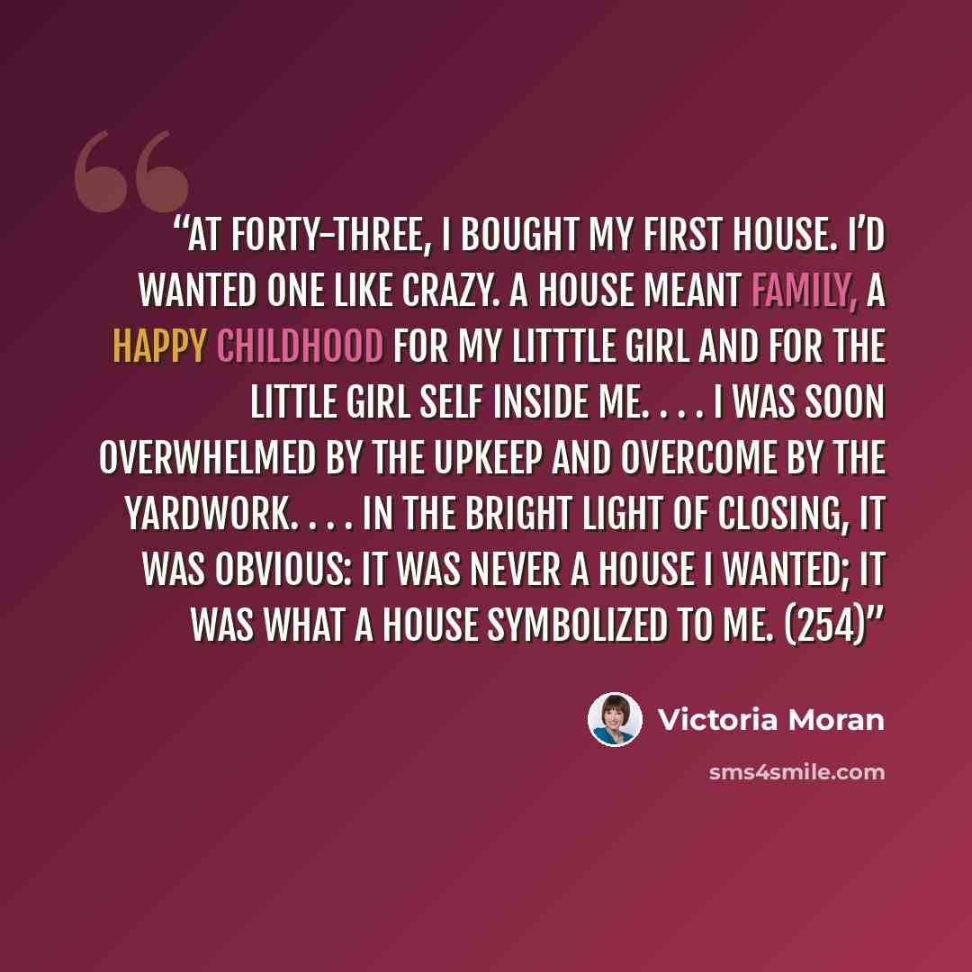 “At forty-three, I bought my first house. I’d wanted one like crazy. A house meant family, a happy childhood for my litttle girl and for the little girl self inside me. . . . I was soon overwhelmed by the upkeep and overcome by the yardwork. . . . In the bright light of closing, it was obvious: it…” quote by Victoria Moran